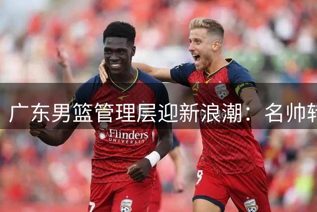 广东男篮管理层迎新浪潮：名帅转身，周鹏或执掌帅印