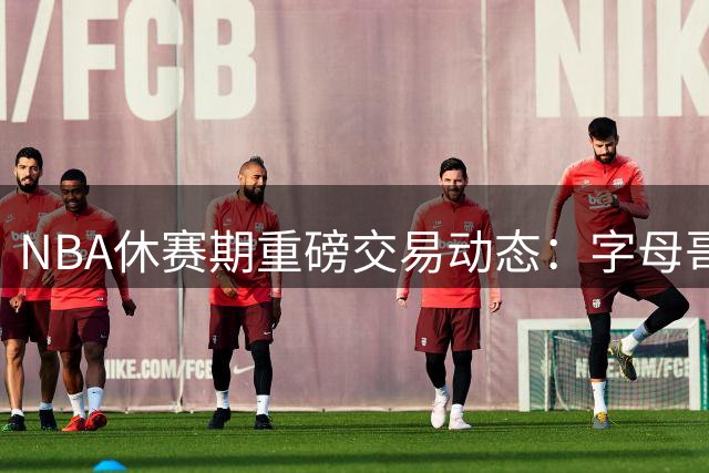 NBA休赛期重磅交易动态：字母哥空降迈阿密，詹皇联手布朗加盟76人